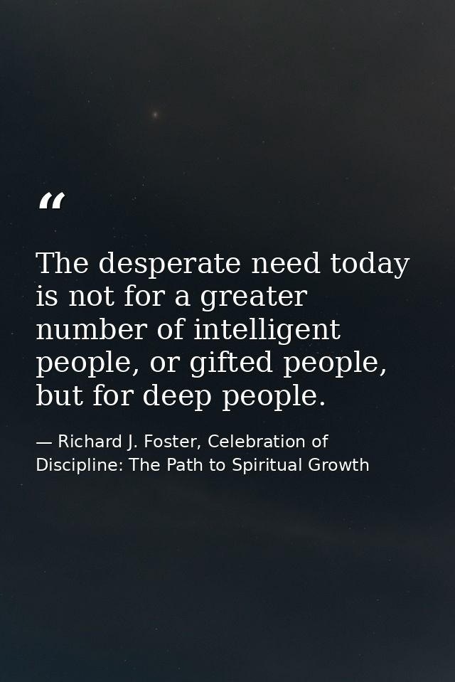 The desperate need today is not for a greater number of intelligent people, or gifted people, but for deep people. — Richard J. Foster, Celebration of Discipline: The Path to Spiritual Growth