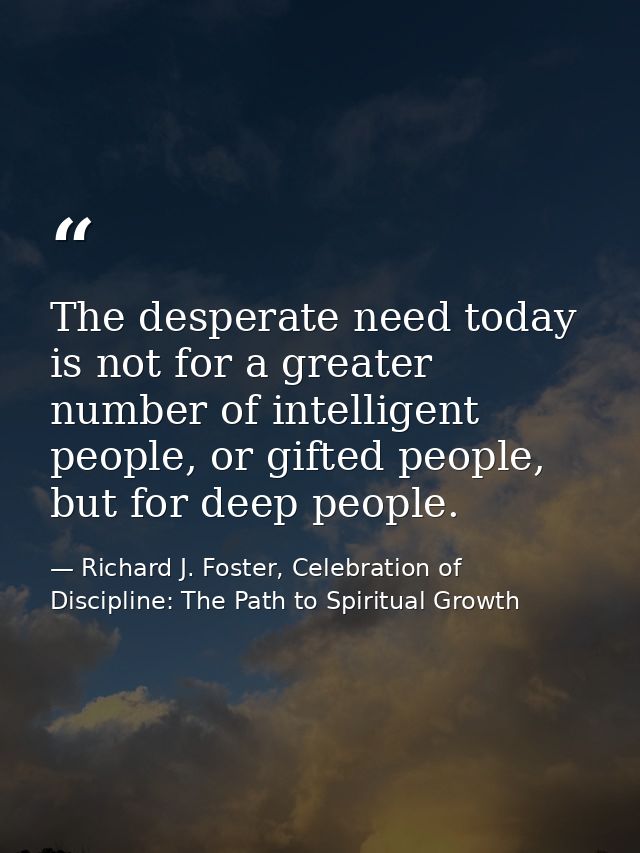 The desperate need today is not for a greater number of intelligent people, or gifted people, but for deep people. — Richard J. Foster, Celebration of Discipline: The Path to Spiritual Growth