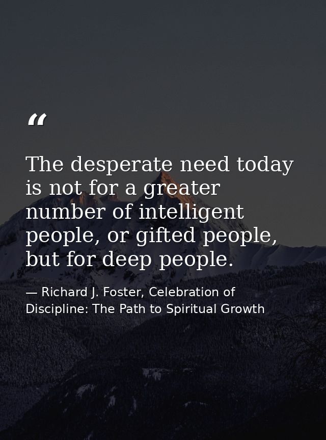 The desperate need today is not for a greater number of intelligent people, or gifted people, but for deep people. — Richard J. Foster, Celebration of Discipline: The Path to Spiritual Growth