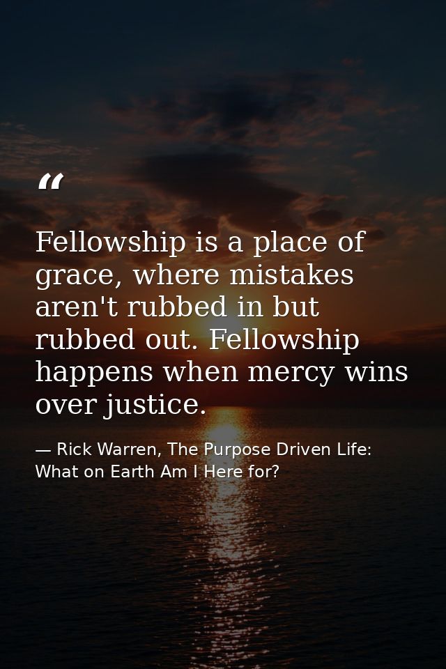 Fellowship is a place of grace, where mistakes aren't rubbed in but rubbed out. Fellowship happens when mercy wins over  — Rick Warren, The Purpose Driven Life: What on Earth Am I Here for?