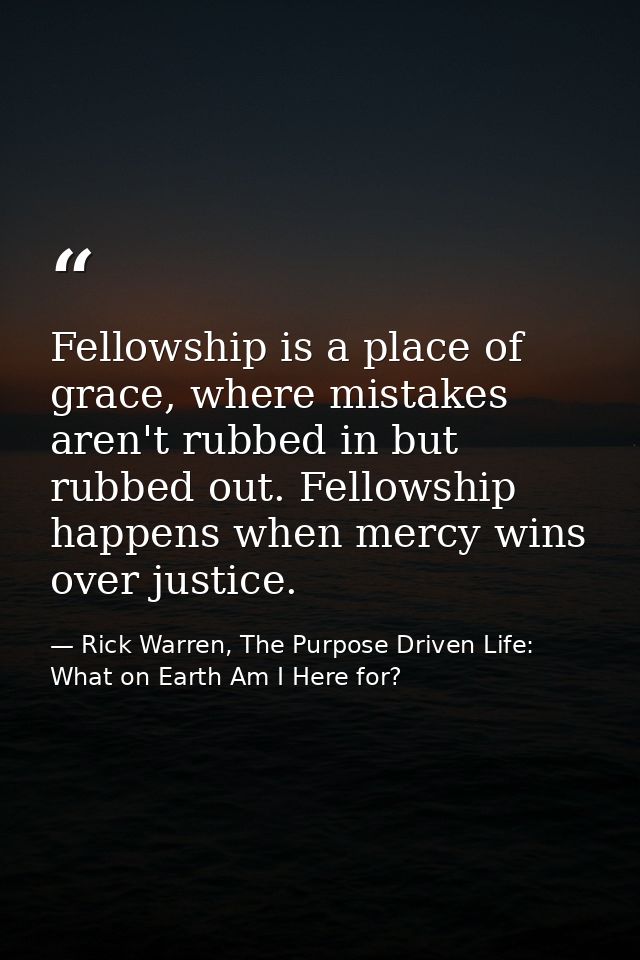 Fellowship is a place of grace, where mistakes aren't rubbed in but rubbed out. Fellowship happens when mercy wins over  — Rick Warren, The Purpose Driven Life: What on Earth Am I Here for?