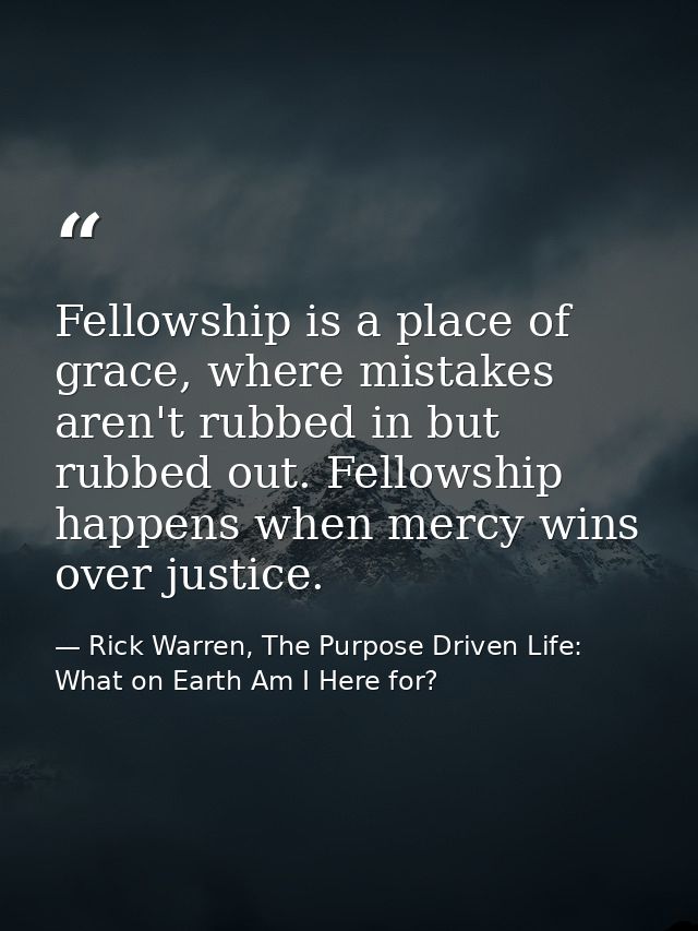Fellowship is a place of grace, where mistakes aren't rubbed in but rubbed out. Fellowship happens when mercy wins over  — Rick Warren, The Purpose Driven Life: What on Earth Am I Here for?