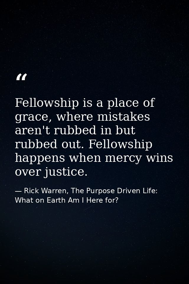 Fellowship is a place of grace, where mistakes aren't rubbed in but rubbed out. Fellowship happens when mercy wins over  — Rick Warren, The Purpose Driven Life: What on Earth Am I Here for?
