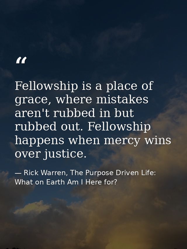 Fellowship is a place of grace, where mistakes aren't rubbed in but rubbed out. Fellowship happens when mercy wins over  — Rick Warren, The Purpose Driven Life: What on Earth Am I Here for?