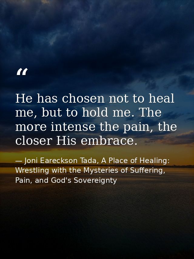 He has chosen not to heal me, but to hold me. The more intense the pain, the closer His embrace. — Joni Eareckson Tada, A Place of Healing: Wrestling with the Mysteries of Suffering, Pain, and God's Sovereignty