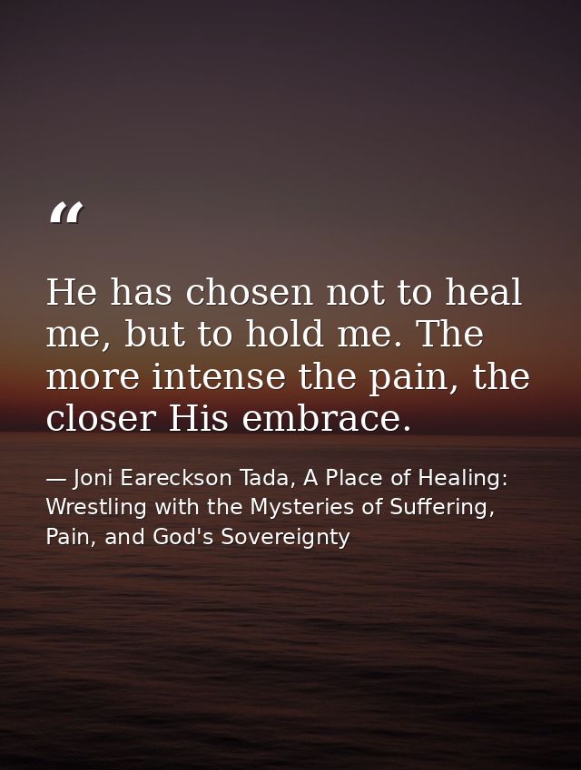 He has chosen not to heal me, but to hold me. The more intense the pain, the closer His embrace. — Joni Eareckson Tada, A Place of Healing: Wrestling with the Mysteries of Suffering, Pain, and God's Sovereignty