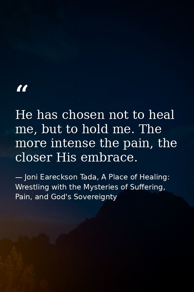 He has chosen not to heal me, but to hold me. The more intense the pain, the closer His embrace. — Joni Eareckson Tada, A Place of Healing: Wrestling with the Mysteries of Suffering, Pain, and God's Sovereignty