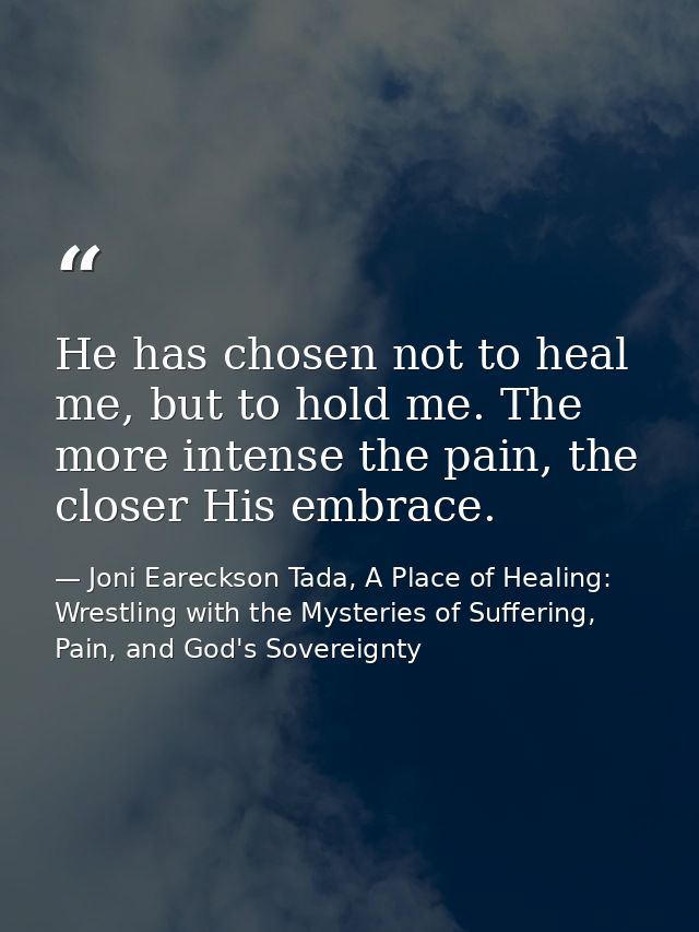He has chosen not to heal me, but to hold me. The more intense the pain, the closer His embrace. — Joni Eareckson Tada, A Place of Healing: Wrestling with the Mysteries of Suffering, Pain, and God's Sovereignty