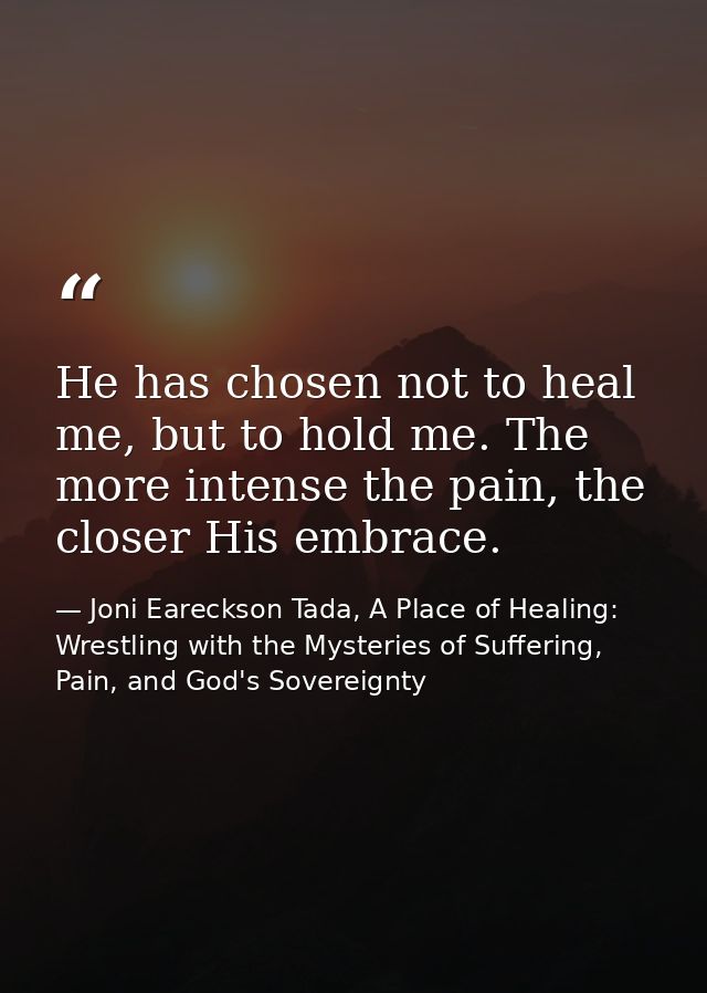 He has chosen not to heal me, but to hold me. The more intense the pain, the closer His embrace. — Joni Eareckson Tada, A Place of Healing: Wrestling with the Mysteries of Suffering, Pain, and God's Sovereignty