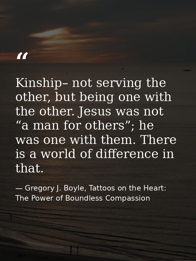 Kinship– not serving the other, but being one with the other. Jesus was not “a man for others”; he was one with them. Th — Gregory J. Boyle, Tattoos on the Heart: The Power of Boundless Compassion