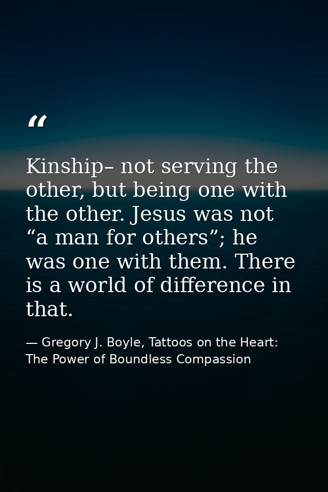 Kinship– not serving the other, but being one with the other. Jesus was not “a man for others”; he was one with them. Th — Gregory J. Boyle, Tattoos on the Heart: The Power of Boundless Compassion