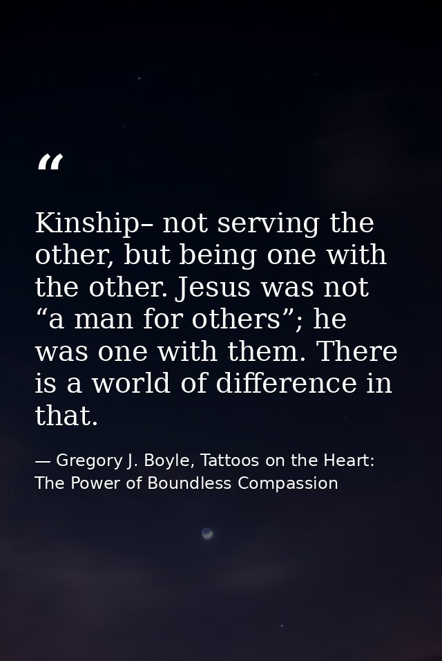 Kinship– not serving the other, but being one with the other. Jesus was not “a man for others”; he was one with them. Th — Gregory J. Boyle, Tattoos on the Heart: The Power of Boundless Compassion