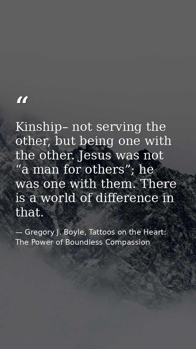 Kinship– not serving the other, but being one with the other. Jesus was not “a man for others”; he was one with them. Th — Gregory J. Boyle, Tattoos on the Heart: The Power of Boundless Compassion