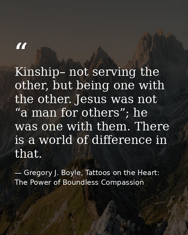 Kinship– not serving the other, but being one with the other. Jesus was not “a man for others”; he was one with them. Th — Gregory J. Boyle, Tattoos on the Heart: The Power of Boundless Compassion