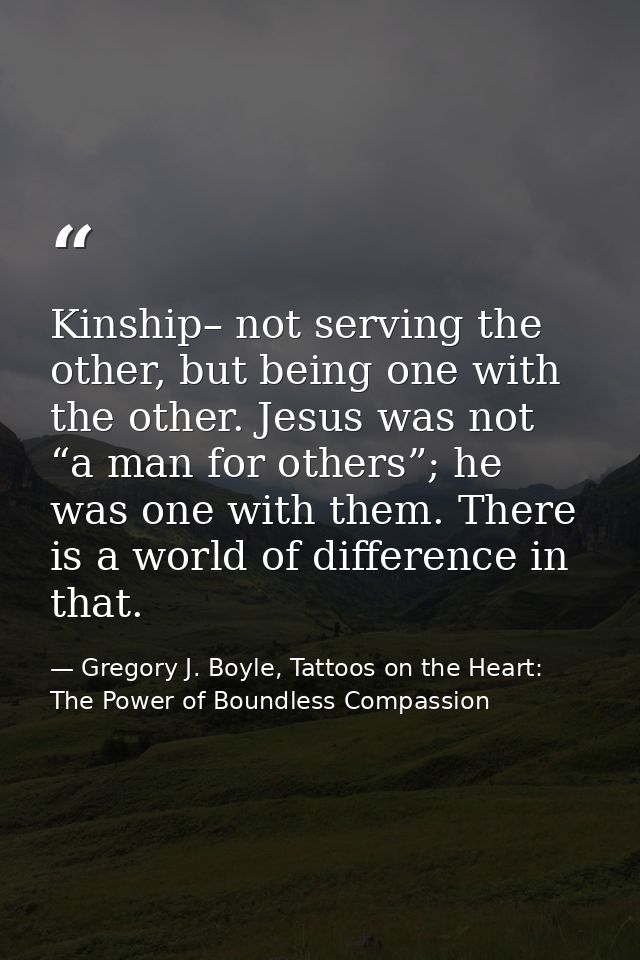 Kinship– not serving the other, but being one with the other. Jesus was not “a man for others”; he was one with them. Th — Gregory J. Boyle, Tattoos on the Heart: The Power of Boundless Compassion