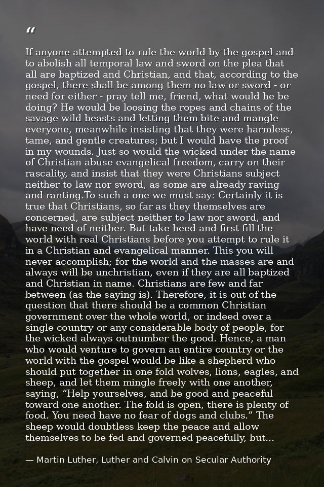 If anyone attempted to rule the world by the gospel and to abolish all temporal law and sword on the plea that all are b — Martin Luther, Luther and Calvin on Secular Authority