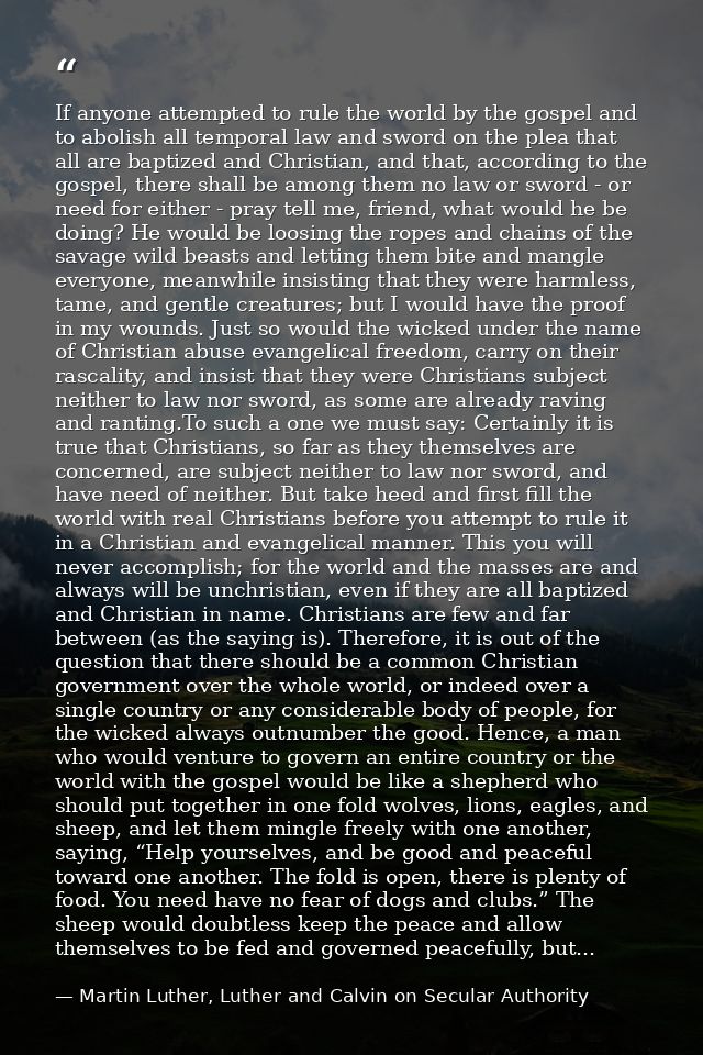 If anyone attempted to rule the world by the gospel and to abolish all temporal law and sword on the plea that all are b — Martin Luther, Luther and Calvin on Secular Authority