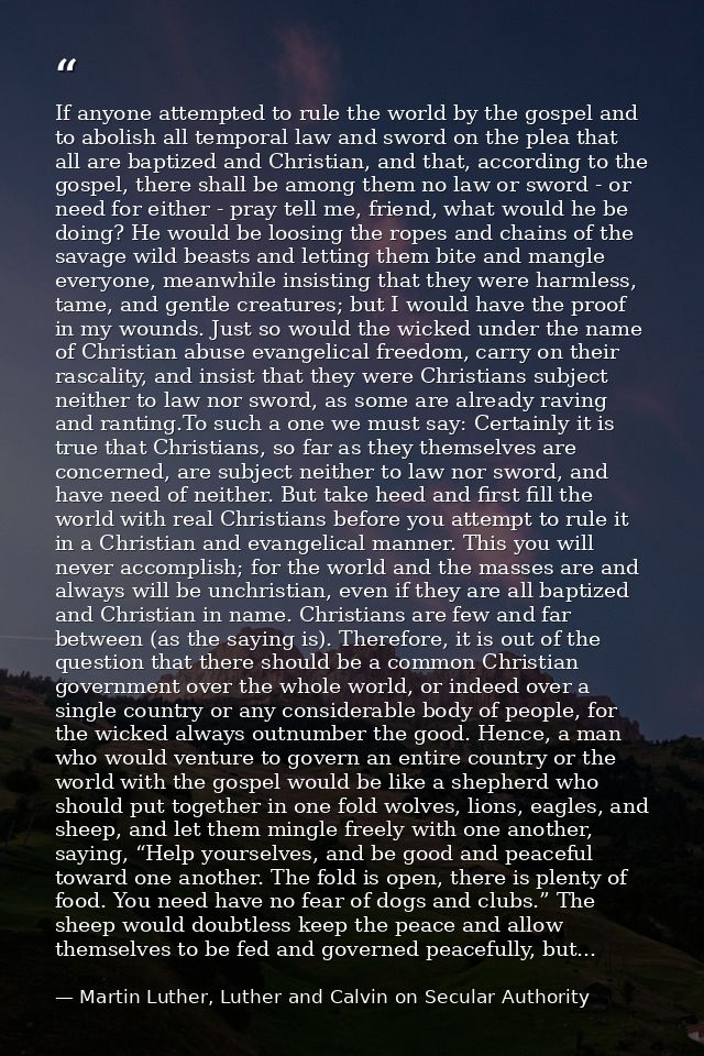 If anyone attempted to rule the world by the gospel and to abolish all temporal law and sword on the plea that all are b — Martin Luther, Luther and Calvin on Secular Authority