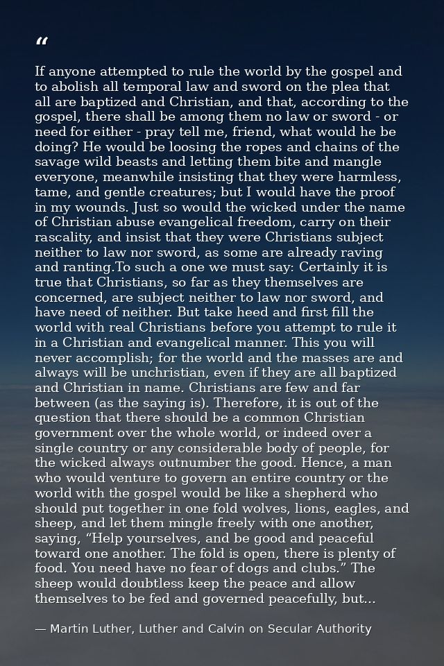 If anyone attempted to rule the world by the gospel and to abolish all temporal law and sword on the plea that all are b — Martin Luther, Luther and Calvin on Secular Authority