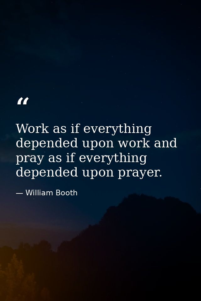 Work as if everything depended upon work and pray as if everything depended upon prayer. — William Booth