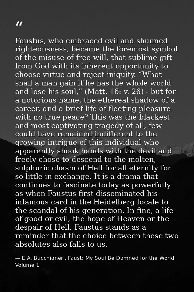 Faustus, who embraced evil and shunned righteousness, became the foremost symbol of the misuse of free will, that sublim — E.A. Bucchianeri, Faust: My Soul Be Damned for the World Volume 1