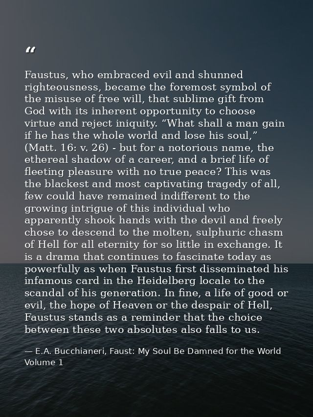 Faustus, who embraced evil and shunned righteousness, became the foremost symbol of the misuse of free will, that sublim — E.A. Bucchianeri, Faust: My Soul Be Damned for the World Volume 1