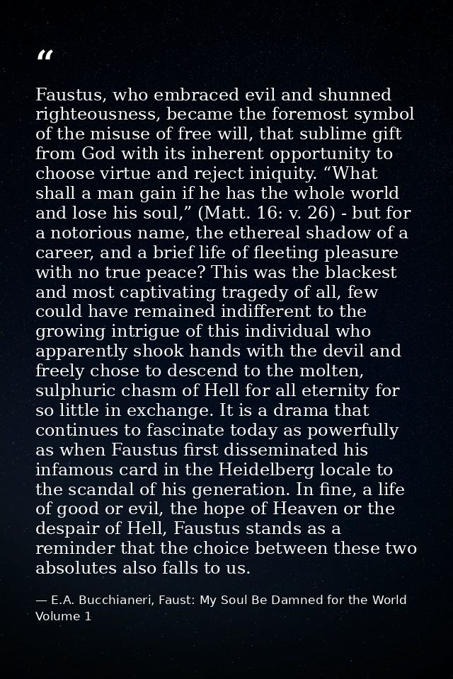 Faustus, who embraced evil and shunned righteousness, became the foremost symbol of the misuse of free will, that sublim — E.A. Bucchianeri, Faust: My Soul Be Damned for the World Volume 1