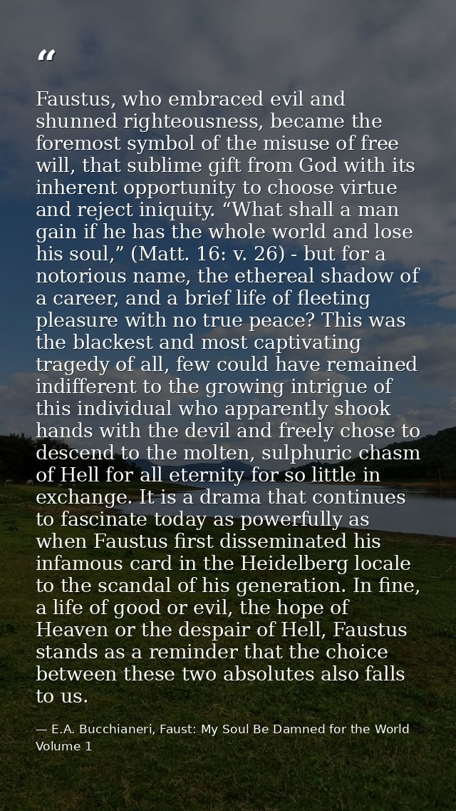 Faustus, who embraced evil and shunned righteousness, became the foremost symbol of the misuse of free will, that sublim — E.A. Bucchianeri, Faust: My Soul Be Damned for the World Volume 1