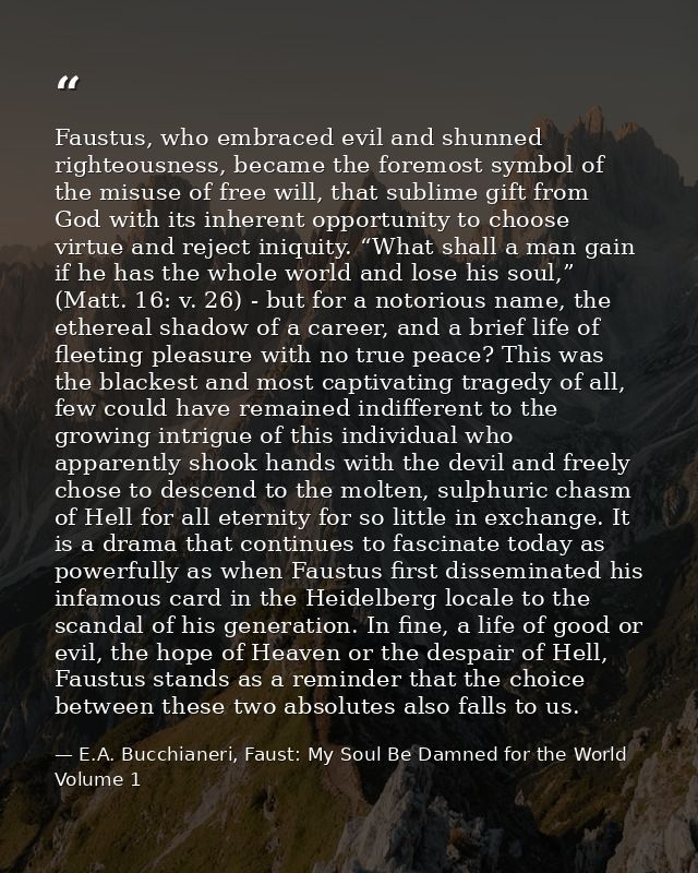 Faustus, who embraced evil and shunned righteousness, became the foremost symbol of the misuse of free will, that sublim — E.A. Bucchianeri, Faust: My Soul Be Damned for the World Volume 1