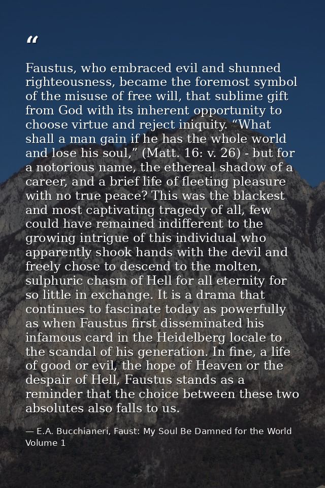 Faustus, who embraced evil and shunned righteousness, became the foremost symbol of the misuse of free will, that sublim — E.A. Bucchianeri, Faust: My Soul Be Damned for the World Volume 1