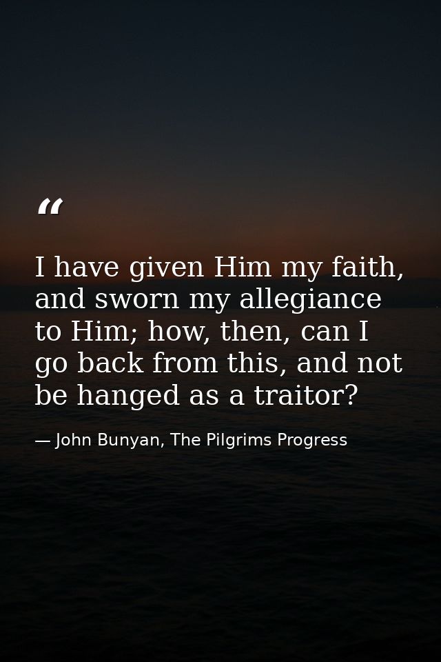 I have given Him my faith, and sworn my allegiance to Him; how, then, can I go back from this, and not be hanged as a tr — John Bunyan, The Pilgrims Progress