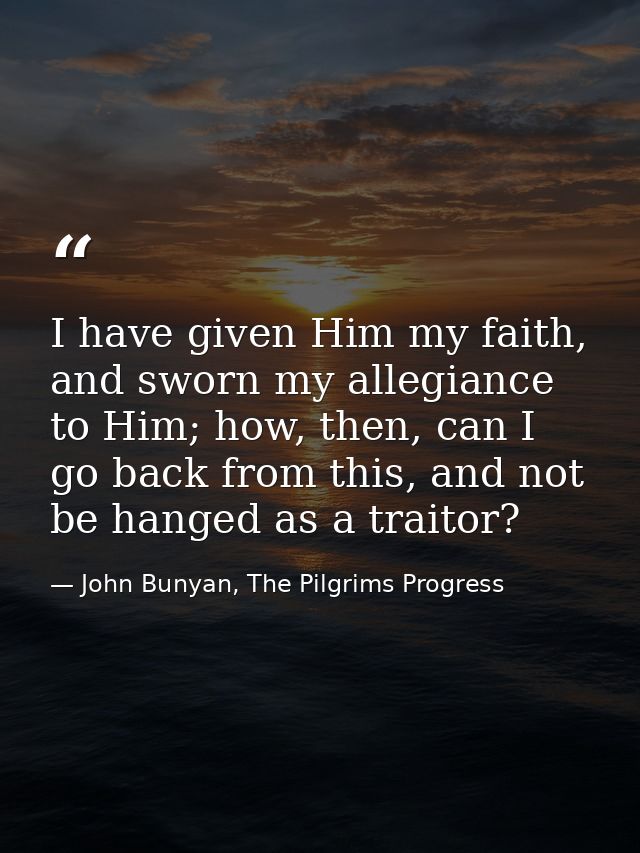 I have given Him my faith, and sworn my allegiance to Him; how, then, can I go back from this, and not be hanged as a tr — John Bunyan, The Pilgrims Progress