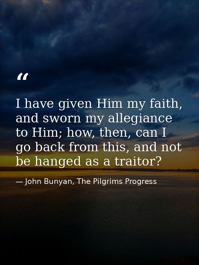 I have given Him my faith, and sworn my allegiance to Him; how, then, can I go back from this, and not be hanged as a tr — John Bunyan, The Pilgrims Progress