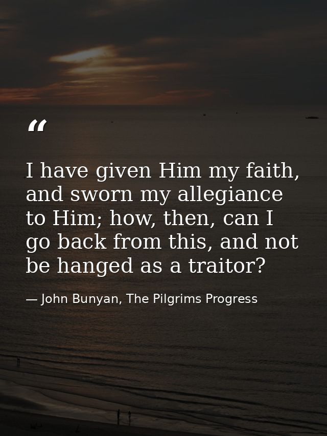 I have given Him my faith, and sworn my allegiance to Him; how, then, can I go back from this, and not be hanged as a tr — John Bunyan, The Pilgrims Progress