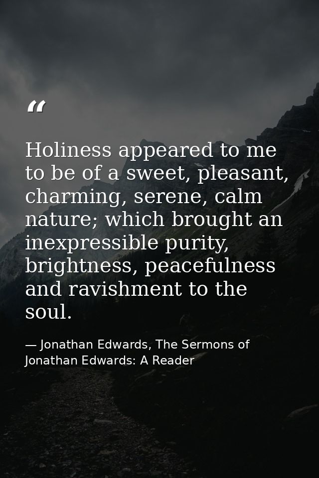 Holiness appeared to me to be of a sweet, pleasant, charming, serene, calm nature; which brought an inexpressible purity — Jonathan Edwards, The Sermons of Jonathan Edwards: A Reader