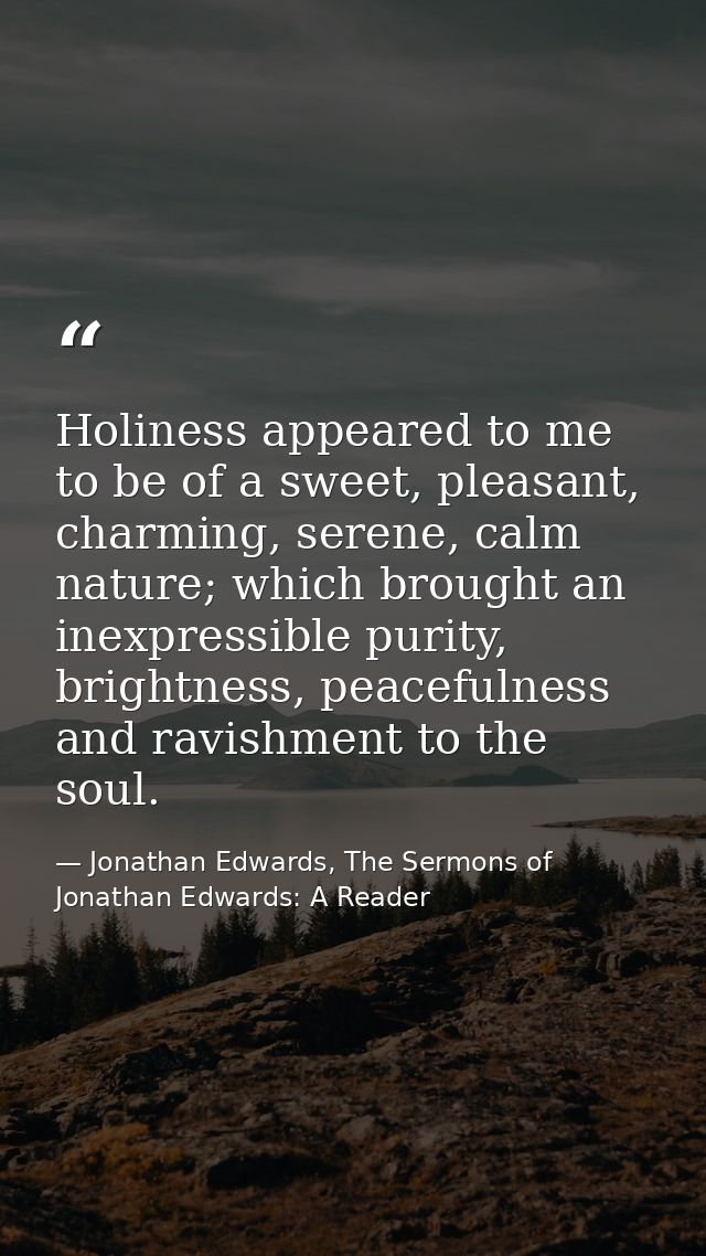 Holiness appeared to me to be of a sweet, pleasant, charming, serene, calm nature; which brought an inexpressible purity — Jonathan Edwards, The Sermons of Jonathan Edwards: A Reader