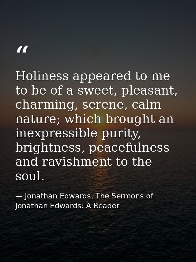 Holiness appeared to me to be of a sweet, pleasant, charming, serene, calm nature; which brought an inexpressible purity — Jonathan Edwards, The Sermons of Jonathan Edwards: A Reader