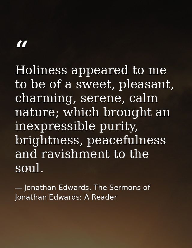 Holiness appeared to me to be of a sweet, pleasant, charming, serene, calm nature; which brought an inexpressible purity — Jonathan Edwards, The Sermons of Jonathan Edwards: A Reader