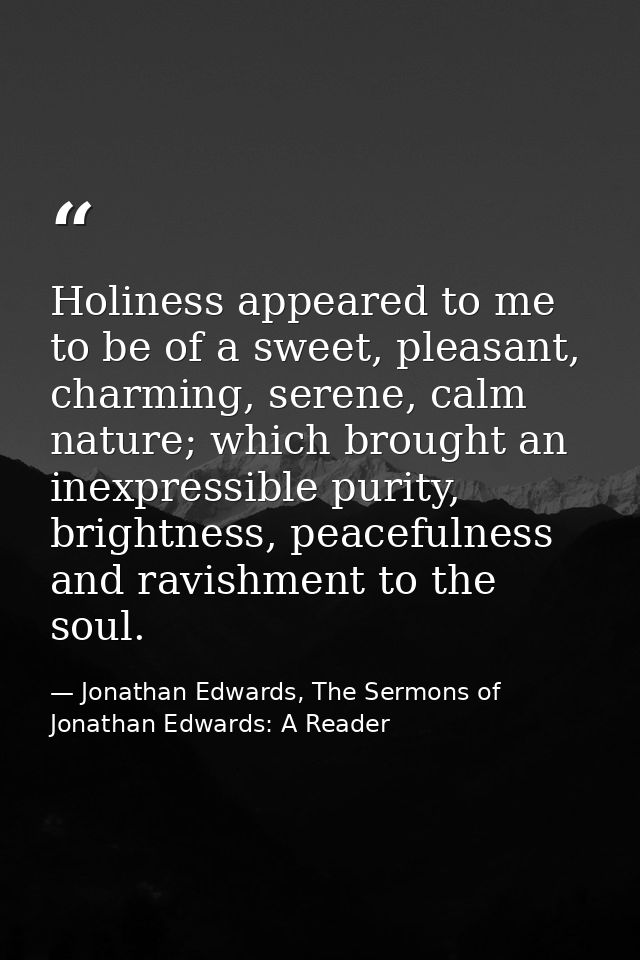 Holiness appeared to me to be of a sweet, pleasant, charming, serene, calm nature; which brought an inexpressible purity — Jonathan Edwards, The Sermons of Jonathan Edwards: A Reader