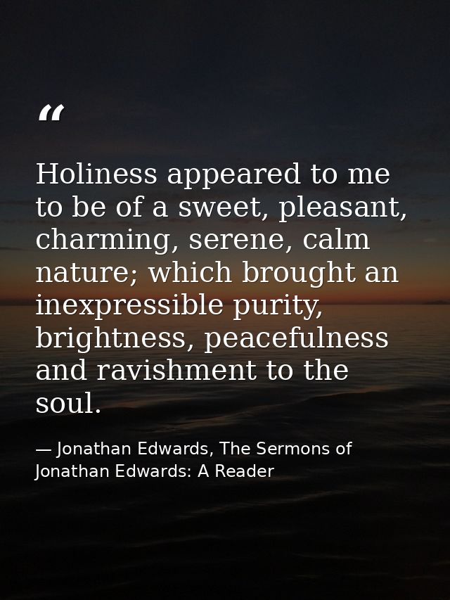 Holiness appeared to me to be of a sweet, pleasant, charming, serene, calm nature; which brought an inexpressible purity — Jonathan Edwards, The Sermons of Jonathan Edwards: A Reader