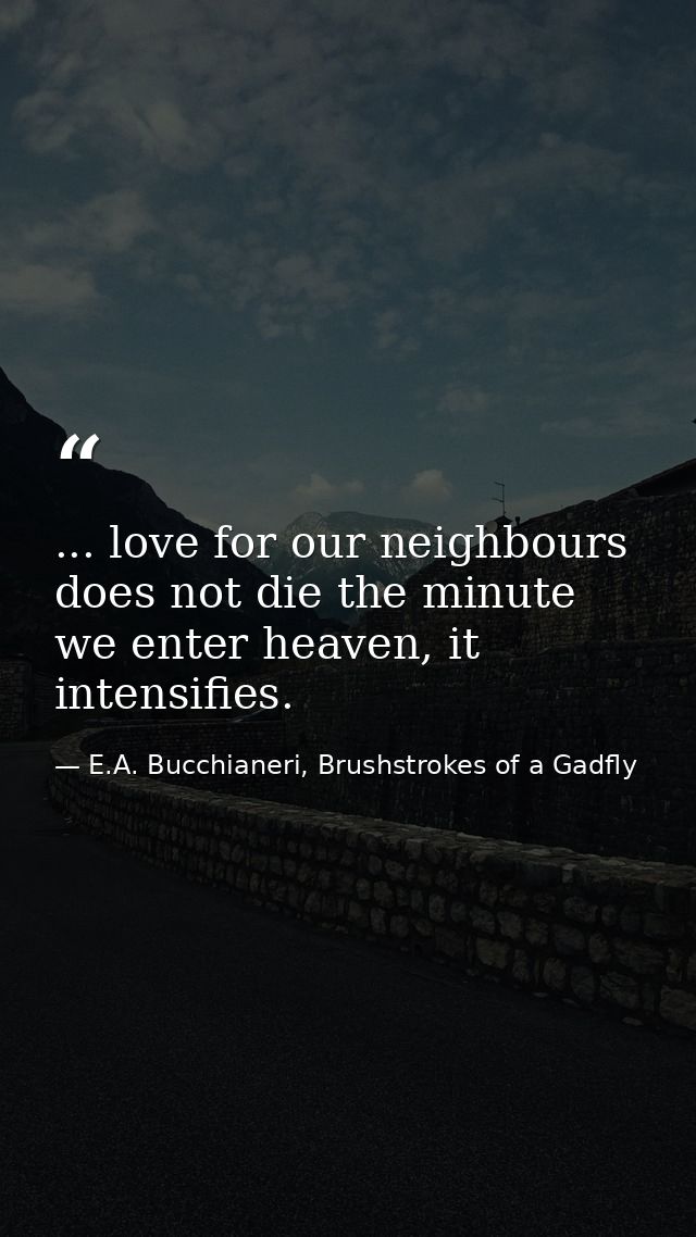 ... love for our neighbours does not die the minute we enter heaven, it intensifies. — E.A. Bucchianeri, Brushstrokes of a Gadfly