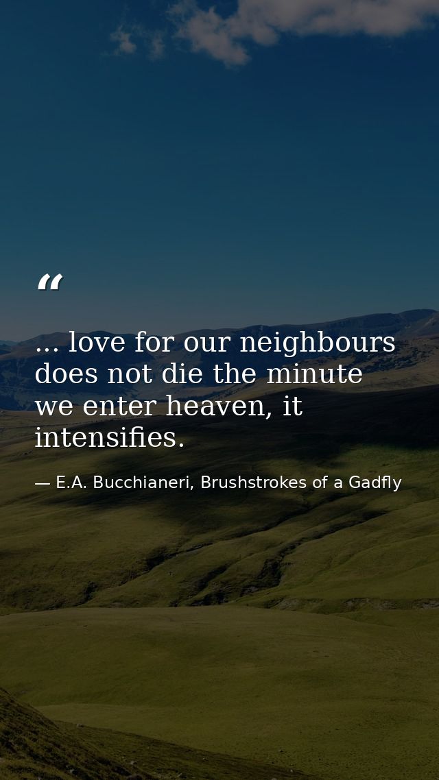 ... love for our neighbours does not die the minute we enter heaven, it intensifies. — E.A. Bucchianeri, Brushstrokes of a Gadfly