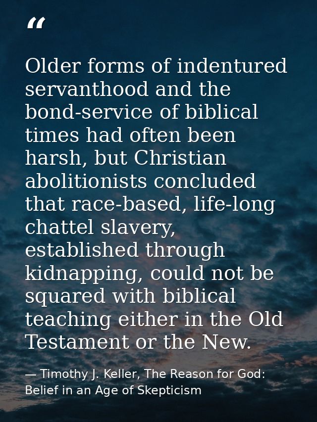 Older forms of indentured servanthood and the bond-service of biblical times had often been harsh, but Christian aboliti — Timothy J. Keller, The Reason for God: Belief in an Age of Skepticism
