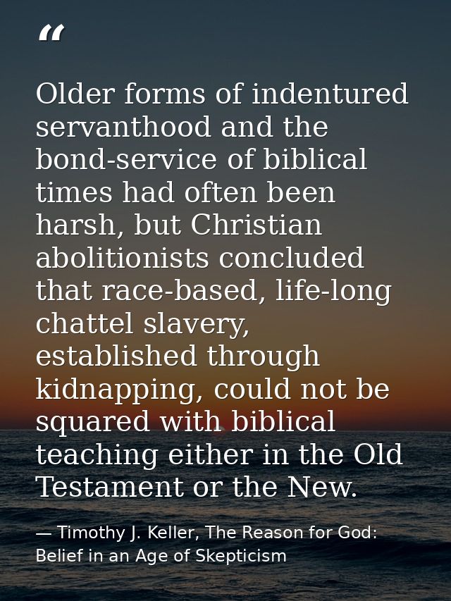 Older forms of indentured servanthood and the bond-service of biblical times had often been harsh, but Christian aboliti — Timothy J. Keller, The Reason for God: Belief in an Age of Skepticism