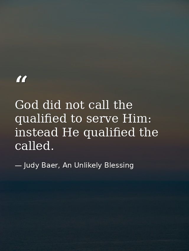 God did not call the qualified to serve Him: instead He qualified the called. — Judy Baer, An Unlikely Blessing
