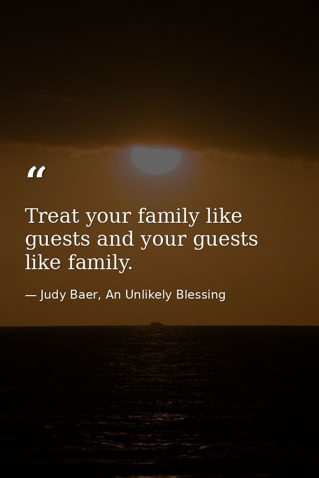 Treat your family like guests and your guests like family. — Judy Baer, An Unlikely Blessing