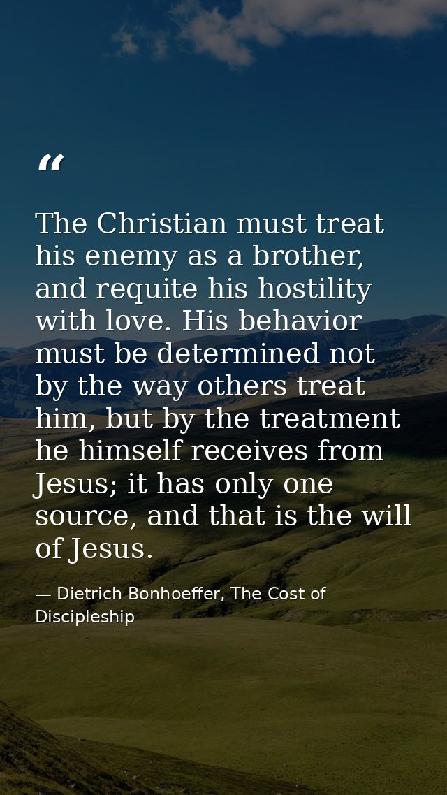 The Christian must treat his enemy as a brother, and requite his hostility with love. His behavior must be determined no — Dietrich Bonhoeffer, The Cost of Discipleship