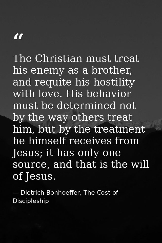 The Christian must treat his enemy as a brother, and requite his hostility with love. His behavior must be determined no — Dietrich Bonhoeffer, The Cost of Discipleship