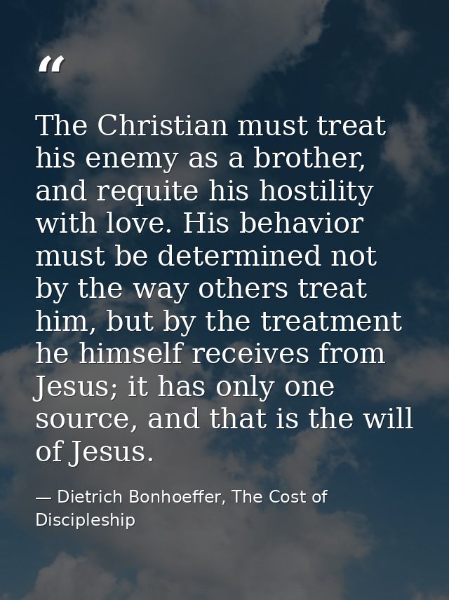 The Christian must treat his enemy as a brother, and requite his hostility with love. His behavior must be determined no — Dietrich Bonhoeffer, The Cost of Discipleship