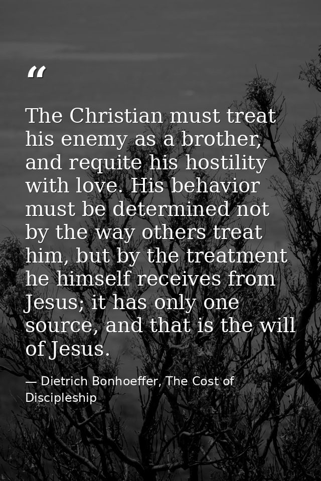 The Christian must treat his enemy as a brother, and requite his hostility with love. His behavior must be determined no — Dietrich Bonhoeffer, The Cost of Discipleship